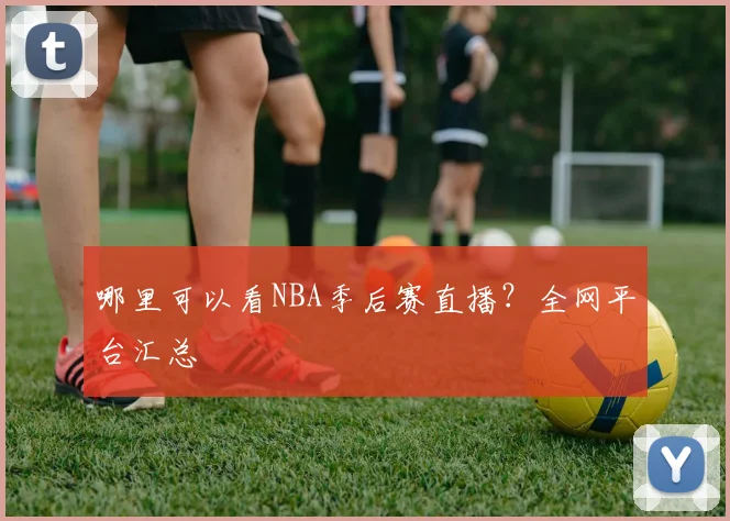 哪里可以看NBA季后赛直播?全网平台汇总