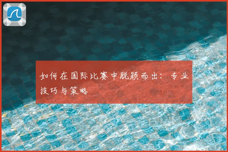 如何在国际比赛中脱颖而出：专业技巧与策略