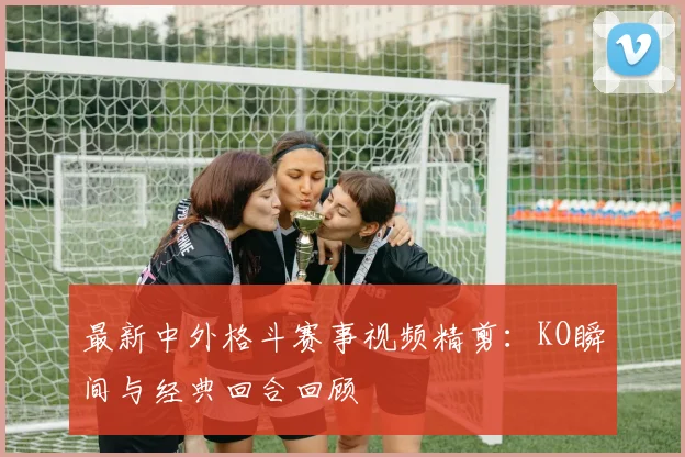 最新中外格斗赛事视频精剪：KO瞬间与经典回合回顾